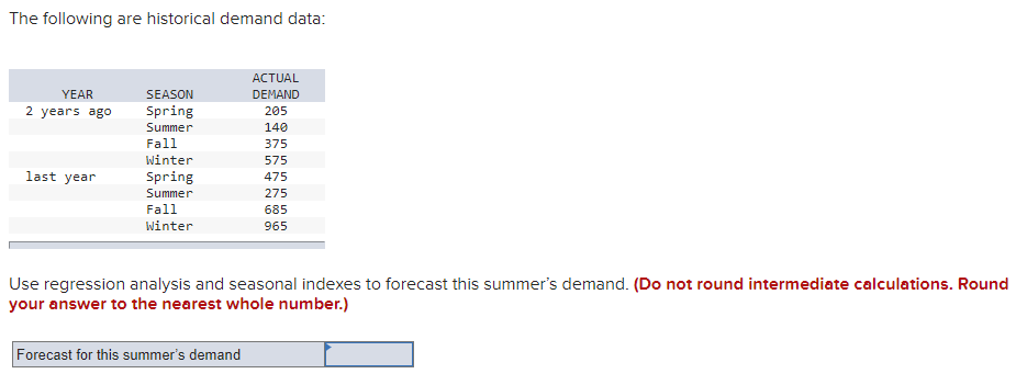 The following are historical demand data:
АCTUAL
YEAR
SEASON
DEMAND
2 years ago
Spring
205
Summer
140
Fall
375
Winter
575
last year
Spring
475
Summer
275
Fall
685
Winter
965
Use regression analysis and seasonal indexes to forecast this summer's demand. (Do not round intermediate calculations. Round
your answer to the nearest whole number.)
Forecast for this summer's demand
