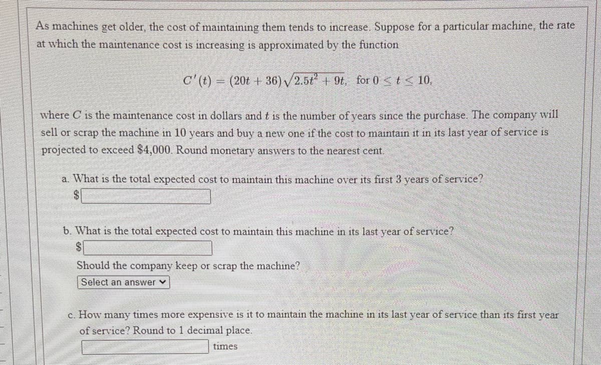 As machines get older, the cost of maintaining them tends to increase. Suppose for a particular machine, the rate
at which the maintenance cost is increasing is approximated by the function
C'(t) (20t + 36) /2.5t + 9t, for 0 <t< 10,
where C is the maintenance cost in dollars and t is the number of vears since the purchase. The company will
sell or scrap the machine in 10 years and buy a new one if the cost to maintain it in its last year of service is
projected to exceed $4,000, Round monetary answers to the nearest cent.
a. What is the total expected cost to maintain this machine over its first 3 years of service?
b. What is the total expected cost to maintain this machine in its last year
Eservice?
Should the company keep or scrap the machine?
Select an answer v
c. How many times more expensive is it to maintain the machine in its last year of service than its first vear
of service? Round to 1 decimal place.
times
