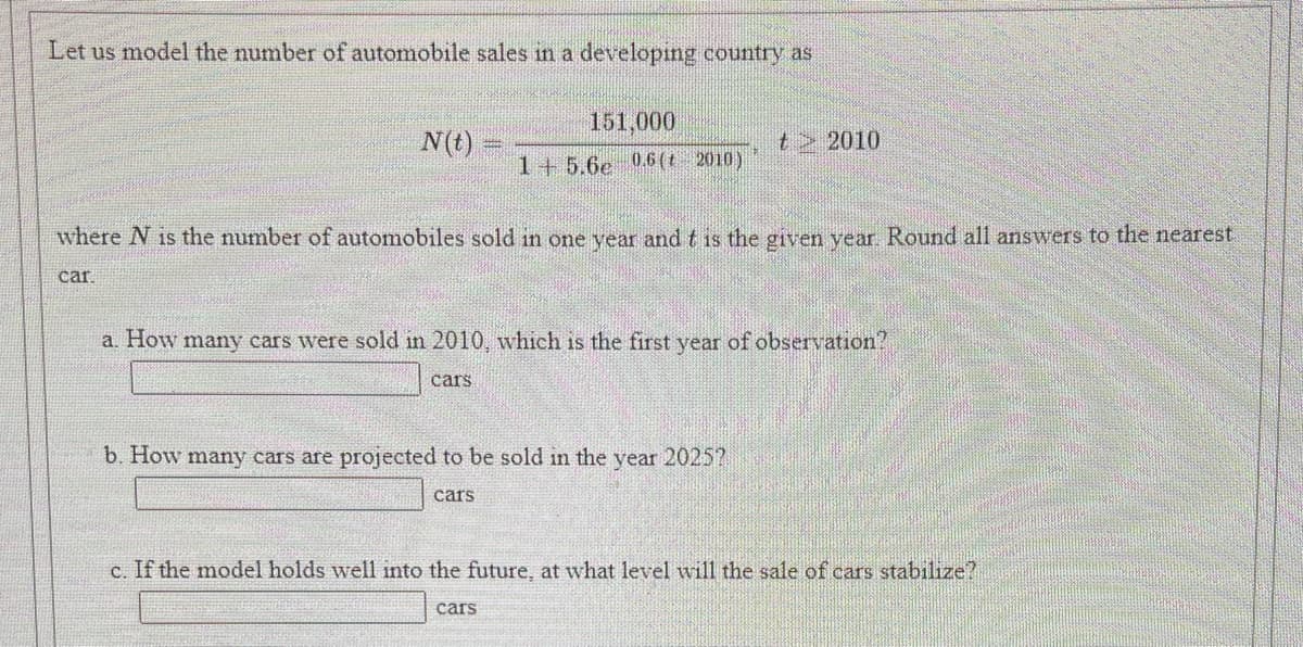 Let us model the number of automobile sales in a developing country as
151,000
N(t)
t> 2010
1+5.6e 06(t 2010)
where N is the number of automobiles sold in one year and t is the given vear Round all answers to the nearest
car
a. How many cars were sold in 2010, which is the first year of observation?
cars
b. How many cars are projected to be sold in the year 2025?
cars
c. If the model holds well into the future, at what level will the sale of cars stabilize?
cars
