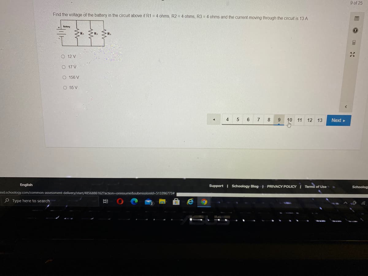 9 of 25
Find the voltage of the battery in the circuit above if R1 = 4 ohms, R2 = 4 ohms R3 = 4 ohms and the current moving through the circuit is 13 A.
前
Bary
ZR. ZR.
R.
O 12 V
O 17 V
O 156 V
O 55 V
4
7
8
10 11 12 13
Next
English
Support | Schoology Blog | PRIVACY POLICYI Terms of Use
Schoolog
isd.schoology.com/common-assessment-delivery/start/4856886162?action=onresume&submissionld=513396773#
P Type here to search
O 田
