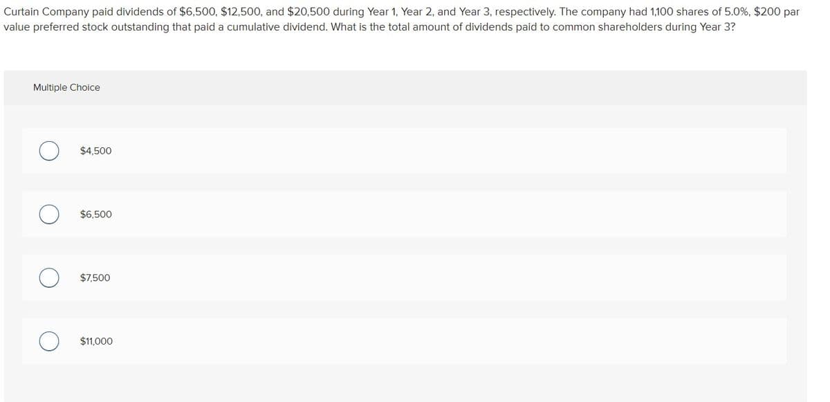 Curtain Company paid dividends of $6,500, $12,500, and $20,500 during Year 1, Year 2, and Year 3, respectively. The company had 1,100 shares of 5.0%, $200 par
value preferred stock outstanding that paid a cumulative dividend. What is the total amount of dividends paid to common shareholders during Year 3?
Multiple Choice
$4,500
$6,500
$7,500
$11,000