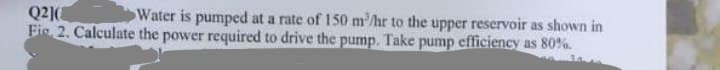 Q21(
Water is pumped at a rate of 150 m³/hr to the upper reservoir as shown in
Fie 2. Calculate the power required to drive the pump. Take pump efficiency as 80%.