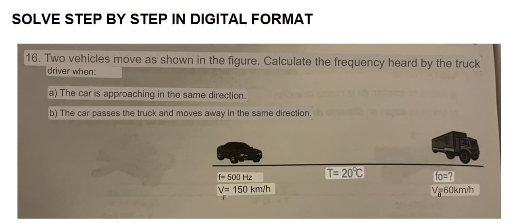 SOLVE STEP BY STEP IN DIGITAL FORMAT
16. Two vehicles move as shown in the figure. Calculate the frequency heard by the truck
driver when:
a) The car is approaching in the same direction.
b) The car passes the truck and moves away in the same direction.
f= 500 Hz
V= 150 km/h
F
T= 20°C
fo=?
V=60km/h