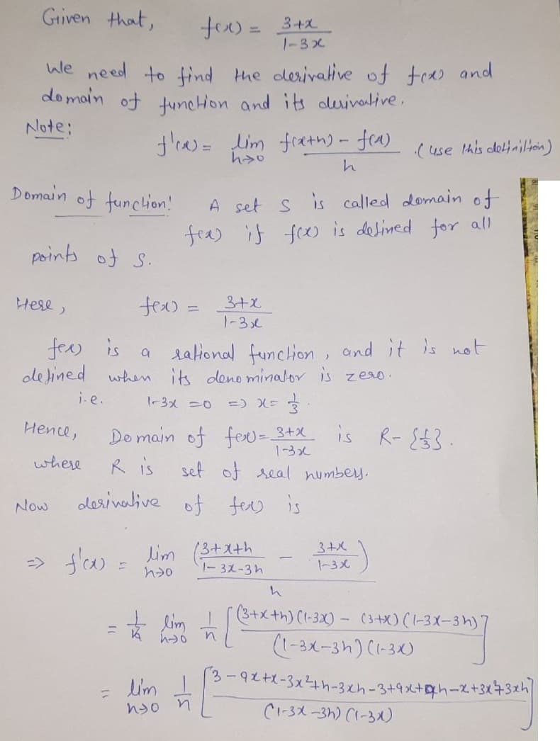 Given that,
we need to find the derivative of tex and
domain of function and its derivative.
Note;
Domain of function!
points of S.
Here,
i-e..
Hence,
where
Now
f're) = lim freth) - f(a)
hyo
h
=> f'ox) =
fex:
fee is
a
rational function, and it is not
defined when its denominator is zero.
1-3x =0
=> x = 3
Domain of fev = 3+x
1-3x
Ris
set of real numbers.
fer is
A set S is called domain of
fex) if fox) is defined for all
=
lim
ho
derivative of
fox) = 3+x
1-3x
to lim
lim I
nyo
n
3+x
1-3x
13+x+h
1-32-3h
n
1
(use this definition)
3+x
1-3x
R-{£3.
h
(3+x+h) (1-3x) (3+x)(1-3X-3h)
-3x-3h)]
(1-3X-3h) (1-3X)
-9x+x-3x²4th-3xh-3+4x²+xh-x+3x²+3xh]
(1-3X-3h) (1-3X)