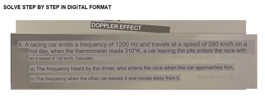 SOLVE STEP BY STEP IN DIGITAL FORMAT
DOPPLER EFFECT
8. A racing car emits a frequency of 1200 Hz and travels at a speed of 280 km/h on a
hot day, when the thermometer reads 310°K, a car leaving the pits enters the race with
an a speed of 140 km/h. Calculate:
a) The frequency heard by the driver, who enters the race when the car approaches him.
b) The frequency when the other car passes it and moves away from it.