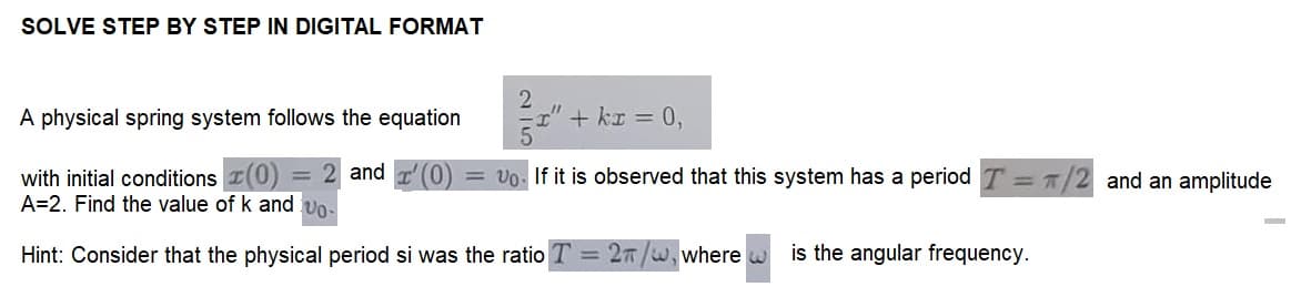 SOLVE STEP BY STEP IN DIGITAL FORMAT
A physical spring system follows the equation
+ kr = 0,
with initial conditions (0) = 2 and '(0) = Vo. If it is observed that this system has a period T = π/2 and an amplitude
A=2. Find the value of k and vo
Hint: Consider that the physical period si was the ratio T = 2π/w, where
is the angular frequency.
-