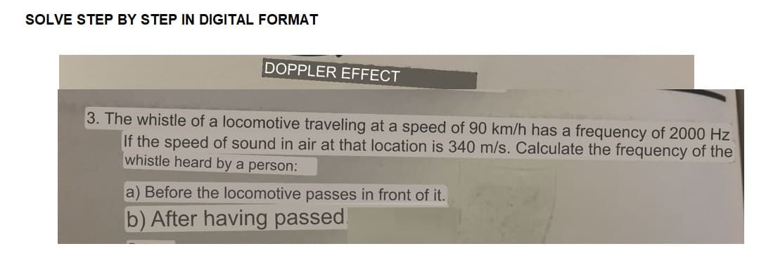 SOLVE STEP BY STEP IN DIGITAL FORMAT
DOPPLER EFFECT
3. The whistle of a locomotive traveling at a speed of 90 km/h has a frequency of 2000 Hz
If the speed of sound in air at that location is 340 m/s. Calculate the frequency of the
whistle heard by a person:
a) Before the locomotive passes in front of it.
b) After having passed!