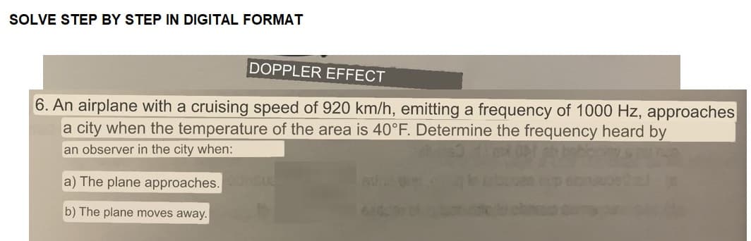 SOLVE STEP BY STEP IN DIGITAL FORMAT
DOPPLER EFFECT
6. An airplane with a cruising speed of 920 km/h, emitting a frequency of 1000 Hz, approaches
a city when the temperature of the area is 40°F. Determine the frequency heard by
an observer in the city when:
a) The plane approaches.
b) The plane moves away.