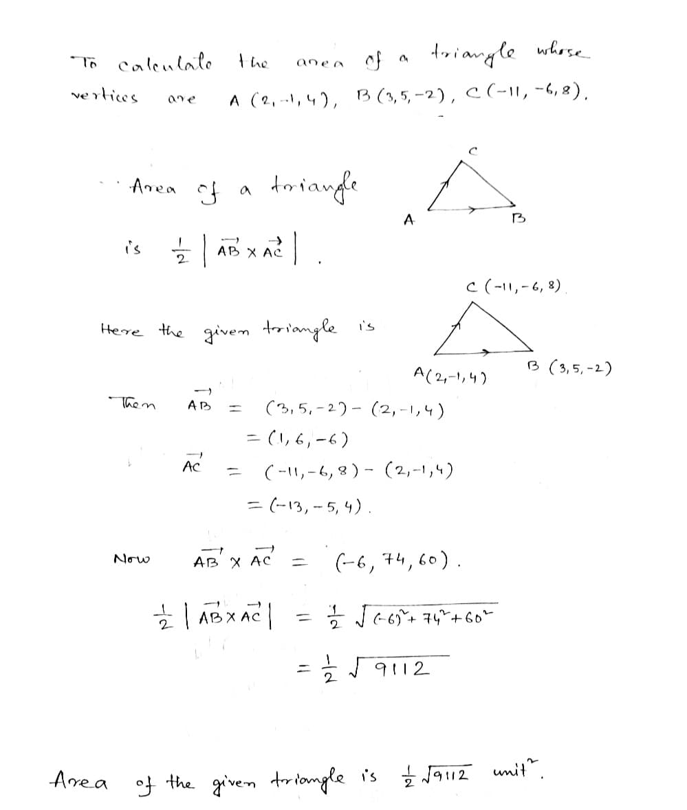 To calculate
vertices
is
of
triangle whose
are A (2,-1, 4), B (3,5,-2), C (-11, -6, 8),
Area of a
Them
Now
the
Here the given triangle is
12 | ABXA² | .
AB =
AC
triangle
ane a
AB X AC
(3,5,-2)-(2,-1,4)
22 | ABXAC |
A
=(1,6,-6)
(-11₁-6, 8) (2,-1,4)
= (-13, -5, 4).
=
A(2,-1,4)
C (-11, -6, 8).
(-6, 74, 60).
11/2/2 √ (²-6) ² + 74² + 60°
1/2 √9112
B
Area of the given triangle is 1/2 √9112
B (3,5,-2)
unit".