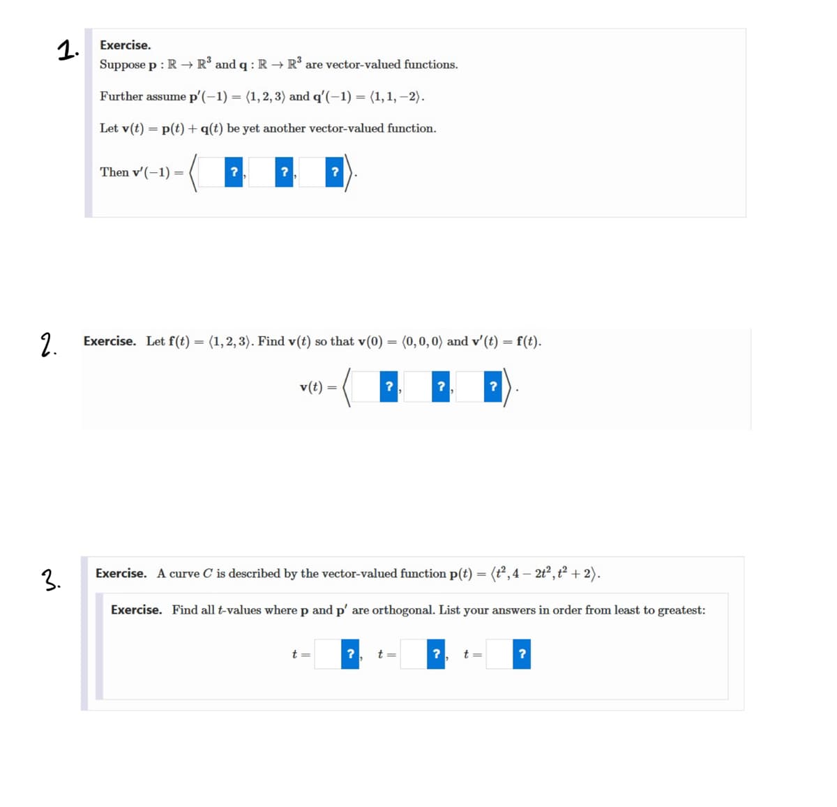 1.
Suppose p : R → R° and q :R → R are vector-valued functions.
Exercise.
Further assume p'(-1) = (1,2, 3) and q'(-1) = (1,1, –2).
Let v(t) = p(t) + q(t) be yet another vector-valued function.
Then v'(-1) =
2.
Exercise. Let f(t) = (1,2,3). Find v(t) so that v(0)
(0,0, 0) and v'(t) = f(t).
v(t) =
3.
Exercise. A curve C is described by the vector-valued function p(t) = (t², 4 – 2t?, t² + 2).
Exercise. Find all t-values
here p
p' are orthogonal.
your answers in order from least
greatest:
t =
t =
t =
