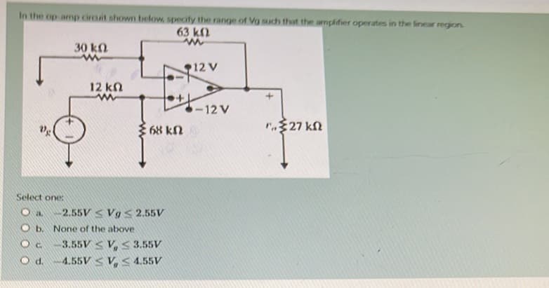 In the op amp circuit shown below, specify the range of Vg such that the amplifier operates in the linear region.
63 km2
www
Ve
30 kn
ww
12 ΚΩ
www
68 kn
Select one:
I -2.55VVg ≤ 2.55V
Ob. None of the above.
-3.55VV, ≤ 3.55V
O d. 4.55VV, ≤ 4.55V
12 V
-12 V
1,327 ΚΩ