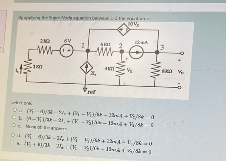 7
By applying the Super Node equation between 1-3 the equation is:
10 Vx
L
ww
O d.
O e.
2KQ
1KQ
6V
1 +
1
21,
Vref
6 KQ
4KQ
*
2
www.
Vx
12mA
Select one:
O a. (V₁-6)/3k-21₂ + (V₁-V₂)/6k - 12mA + V3/8k = 0
(6-V₁)/3k-21₂ + (V₁-V₂)/6k-12mA + V3/8k = 0
None oh the answers
O b.
Oc
(V₁-6)/3k-21₂ + (V₁ V₂)/6k+12mA+ V3/8k = 0
V₁+6)/3k-21₂ + (V₁ - V₂)/6k - 12mA+V3/8k = 0
3
8KQ Vo