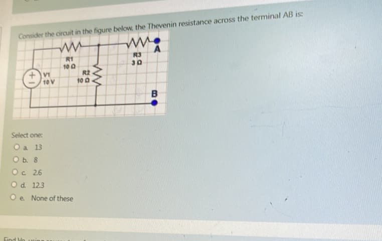 Consider the circuit in the figure below, the Thevenin resistance across the terminal AB is:
ww
w
R1
R3
100
30
VI
10 V
Select one:
O a 13
O b. 8
Oc 26
O d. 12.3
Oe. None of these
Find Yourin
R2
100
ww
B