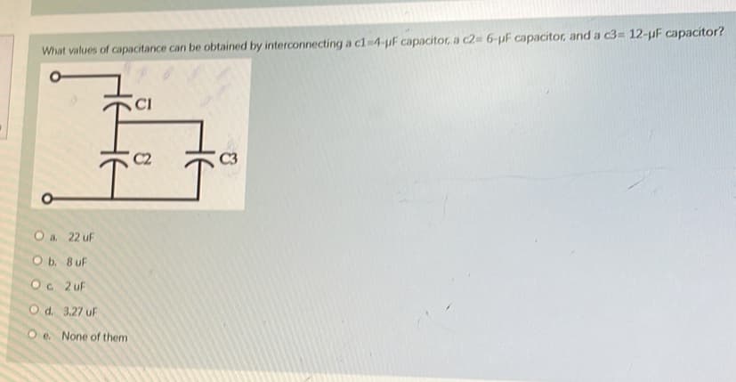 What values of capacitance can be obtained by interconnecting a c1-4-µF capacitor, a c2= 6-uF capacitor, and a c3= 12-µF capacitor?
O a
22 u
O b. 8 uF
Oc 2uF
O d. 3.27 uF
Oe. None of them
CI
C2
C3