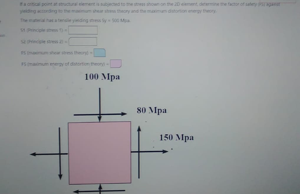 If a critical point at structural element is subjected to the stress shown on the 2D element, determine the factor of safety (PS) against
yielding according to the maximum shear stress theory and the maximum distortion energy theory.
The material has a tensile yielding stress Sy= 500 Mpa.
51 (Principle stress 1) =
S2 (Principle stress 2) =
FS (maximum shear stress theory)=
FS (maximum energy of distortion theory) =
100 Mpa
80 Mpa
150 Mpa