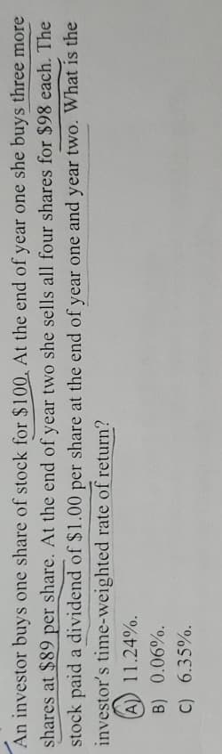 An investor buys one share of stock for $100. At the end of year one she buys three more
shares at $89 per share. At the end of year two she sells all four shares for $98 each. The
stock paid a dividend of $1.00 per share at the end of year one and year two. What is the
investor's time-weighted rate of return?
(A) 11.24%.
B) 0.06%.
C)
6.35%.