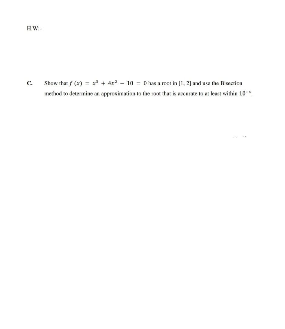 H.W:-
C.
Show that f (x) = x3 + 4x2 - 10 = 0 has a root in [1, 2] and use the Bisection
method to determine an approximation to the root that is accurate to at least within 10-4.
