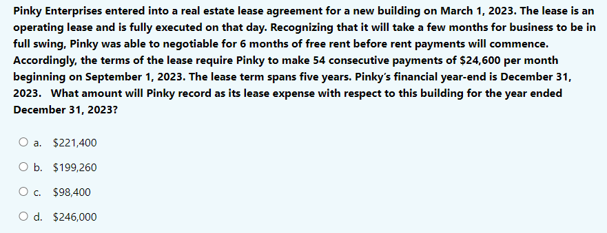 Pinky Enterprises entered into a real estate lease agreement for a new building on March 1, 2023. The lease is an
operating lease and is fully executed on that day. Recognizing that it will take a few months for business to be in
full swing, Pinky was able to negotiable for 6 months of free rent before rent payments will commence.
Accordingly, the terms of the lease require Pinky to make 54 consecutive payments of $24,600 per month
beginning on September 1, 2023. The lease term spans five years. Pinky's financial year-end is December 31,
2023. What amount will Pinky record as its lease expense with respect to this building for the year ended
December 31, 2023?
a. $221,400
O b. $199,260
O c. $98,400
O d. $246,000