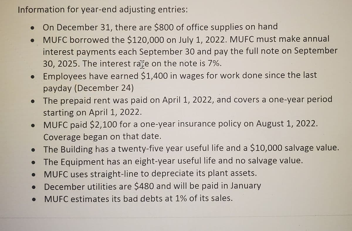 Information for year-end adjusting entries:
On December 31, there are $800 of office supplies on hand
● MUFC borrowed the $120,000 on July 1, 2022. MUFC must make annual
interest payments each September 30 and pay the full note on September
30, 2025. The interest rate on the note is 7%.
. Employees have earned $1,400 in wages for work done since the last
payday (December 24)
• The prepaid rent was paid on April 1, 2022, and covers a one-year period
starting on April 1, 2022.
MUFC paid $2,100 for a one-year insurance policy on August 1, 2022.
Coverage began on that date.
The Building has a twenty-five year useful life and a $10,000 salvage value.
The Equipment has an eight-year useful life and no salvage value.
MUFC uses straight-line to depreciate its plant assets.
December utilities are $480 and will be paid in January
MUFC estimates its bad debts at 1% of its sales.
●
●
●