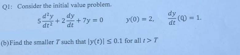 Q1: Consider the initial value problem.
d²y
dy
dy
5-
+ 2 +7y = 0
y(0) = 2,
(Q) = 1.
dt
%3D
dt2
dt
(b) Find the smaller T such that |y(t)| < 0.1 for all t> T
