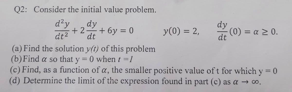 Q2: Consider the initial value problem.
d²y
dy
+ 2-+ 6y = 0
dt
dy
(0) = a > 0.
dt
y(0) = 2,
dt²
(a) Find the solution y(t) of this problem
(b)Find a so that y = 0 when t =1
(c) Find, as a function of a, the smaller positive value of t for which y = 0
(d) Determine the limit of the expression found in part (c) as a → ∞.
