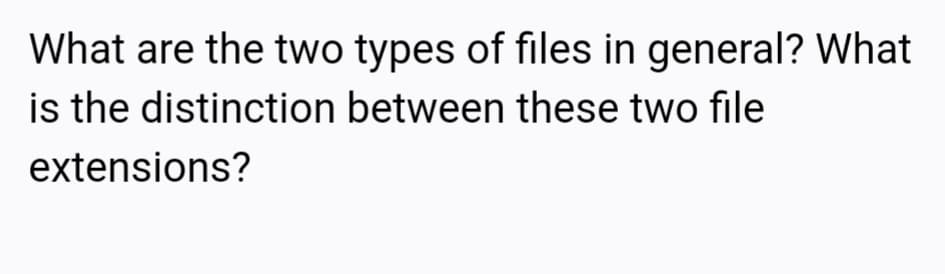 What are the two types of files in general? What
is the distinction between these two file
extensions?
