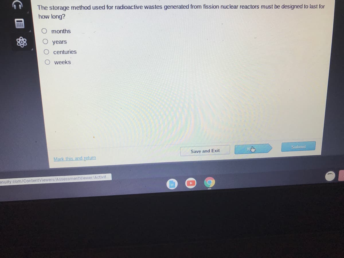 The storage method used for radioactive wastes generated from fission nuclear reactors must be designed to last for
how long?
O months
years
O centuries
weeks
Submit
Save and Exit
Mark this and return
enuity.com/ContentViewers/AssessmentViewer/Activit.
国
