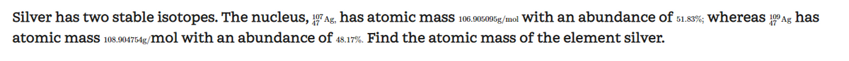 Silver has two stable isotopes. The nucleus, 17Ag, has atomic mass 106.905095g/mol with an abundance of 51.83%; whereas 100 Ag has
atomic mass 108.904754g/mol with an abundance of 48.17%. Find the atomic mass of the element silver.