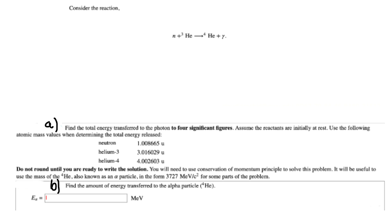 Consider the reaction,
E₁=
n+He He + y.
a) Find the total energy transferred to the photon to four significant figures. Assume the reactants are initially at rest. Use the following
atomic mass values when determining the total energy released:
neutron
1.008665 u
3.016029 u
helium-3
helium-4
4.002603 u
Do not round until you are ready to write the solution. You will need to use conservation of momentum principle to solve this problem. It will be useful to
use the mass of the *He, also known as an a particle, in the form 3727 MeV/c² for some parts of the problem.
b) Find the amount of energy transferred to the alpha particle (*He).
MeV