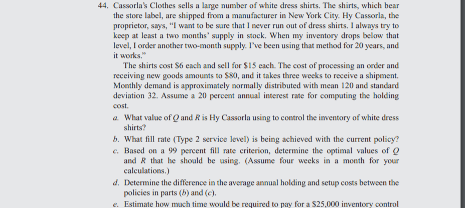 44. Cassorla's Clothes sells a large number of white dress shirts. The shirts, which bear
the store label, are shipped from a manufacturer in New York City. Hy Cassorla, the
proprietor, says, “I want to be sure that I never run out of dress shirts. I always try to
keep at least a two months’ supply in stock. When my inventory drops below that
level, I order another two-month supply. I've been using that method for 20 years, and
it works."
The shirts cost $6 each and sell for $15 each. The cost of processing an order and
receiving new goods amounts to $80, and it takes three weeks to receive a shipment.
Monthly demand is approximately normally distributed with mean 120 and standard
deviation 32. Assume a 20 percent annual interest rate for computing the holding
cost.
a. What value of Q and R is Hy Cassorla using to control the inventory of white dress
shirts?
b. What fill rate (Type 2 service level) is being achieved with the current policy?
c. Based on a 99 percent fill rate criterion, determine the optimal values of Q
and R that he should be using. (Assume four weeks in a month for your
calculations.)
d. Determine the difference in the average annual holding and setup costs between the
policies in parts (b) and (c).
e. Estimate how much time would be required to pay for a $25,000 inventory control
