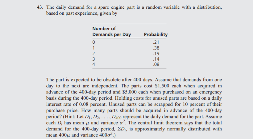 43. The daily demand for a spare engine part is a random variable with a distribution,
based on past experience, given by
Number of
Demands per Day
Probability
.21
38
.19
1
2
3
.14
4
.08
The part is expected to be obsolete after 400 days. Assume that demands from one
day to the next are independent. The parts cost $1,500 each when acquired in
advance of the 400-day period and $5,000 each when purchased on an emergency
basis during the 400-day period. Holding costs for unused parts are based on a daily
interest rate of 0.08 percent. Unused parts can be scrapped for 10 percent of their
purchase price. How many parts should be acquired in advance of the 400-day
period? (Hint: Let D1, D2, . . , D400 represent the daily demand for the part. Assume
each D; has mean µ and variance o². The central limit theorem says that the total
demand for the 400-day period, ED;, is approximately normally distributed with
mean 400µ and variance 400o².)
....
