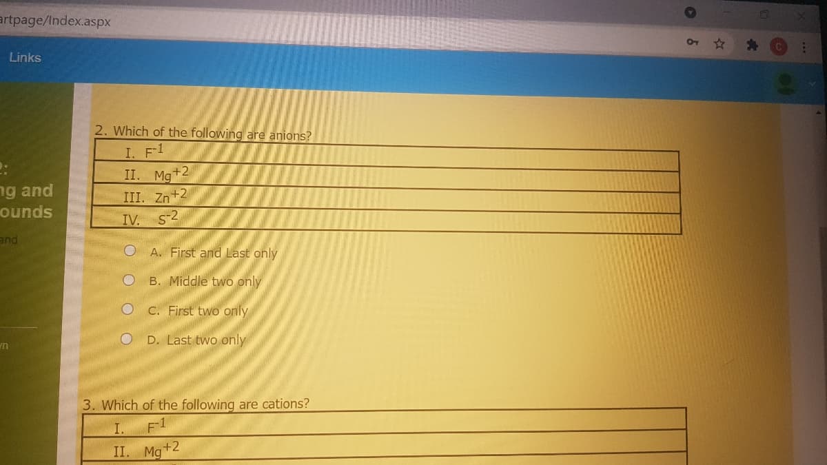 artpage/Index.aspx
Links
2. Which of the following are anions?
I. F1
ng and
ounds
II. Mg+2
III. Zn+2
IV. S-2
and
O A. First and Last only
B. Middle two only
C. First two only
D. Last two only
3. Which of the following are cations?
I.
II. Mg+2
