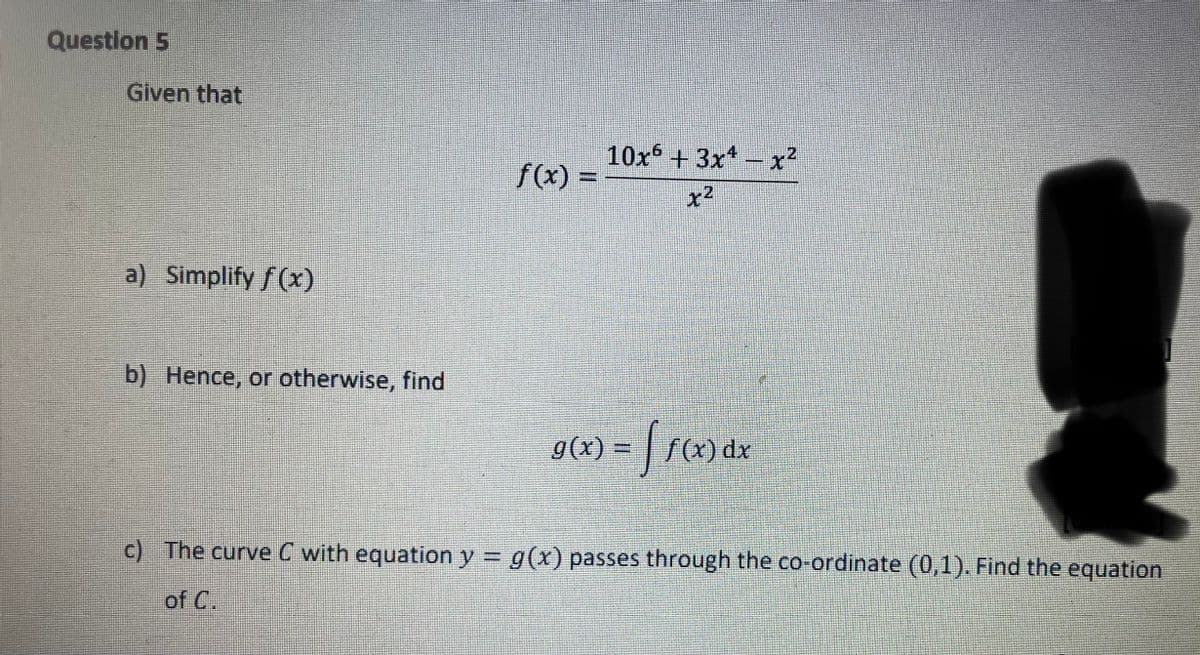 Question 5
Given that
10x+3x -x²
f(x) =
E
x2
a) Simplify f (x)
b) Hence, or otherwise, find
g(x) = | f(x) dx
%3D
c) The curve C with equation y = g(x) passes through the co-ordinate (0,1). Find the equation
of C.
