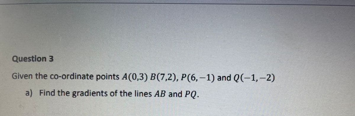 Question 3
Given the co-ordinate points A(0,3) B(7,2), P(6,–1) and Q(-1,-2)
a) Find the gradients of the lines AB and PQ.
