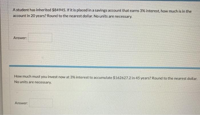 A student has inherited $84945. If it is placed in a savings account that earns 3% interest, how much is in the
account in 20 years? Round to the nearest dollar. No units are necessary.
Answer:
How much must you invest now at 3% interest to accumulate $162627.2 in 45 years? Round to the nearest dollar.
No units are necessary.
Answer:
