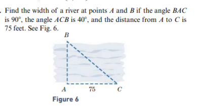 Find the width of a river at points A and B if the angle BAC
is 90°, the angle ACB is 40°, and the distance from A to C is
75 feet. See Fig. 6.
B
A
75
C
Figure 6
