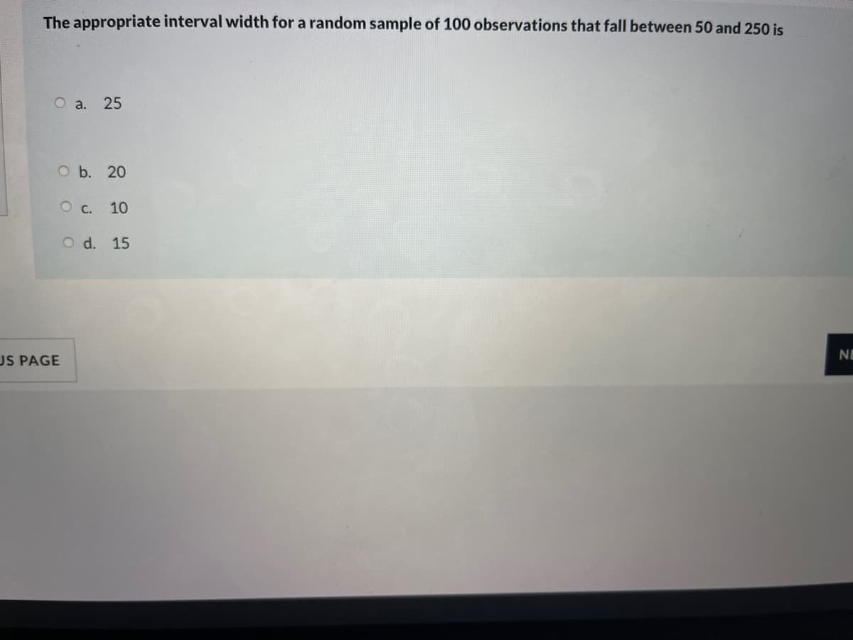 The appropriate interval width for a random sample of 100 observations that fall between 50 and 250 is
O a. 25
O b. 20
10
O d. 15
US PAGE
NE
