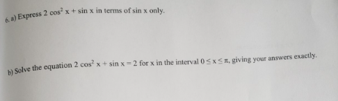 6. a) Express 2 cos x + sin x in terms of sin x only.
b) Solve the equation 2 cos²x+ sin x=2 for x in the interval 0≤x≤ a, giving your answers exactly.