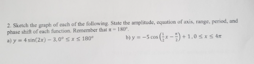 2. Sketch the graph of each of the following. State the amplitude, equation of axis, range, period, and
phase shift of each function. Remember that x = 180°.
a) y = 4 sin(2x) - 3,0° ≤x≤ 180°
b) y = -5 cos(x) +1,0 ≤ x ≤ 4m