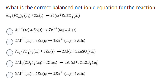 What is the correct balanced net ionic equation for the reaction:
Al, (SO₂), (aq) + Zn(s) →Al(s) + ZnSO₂ (aq)
O
2+
*(aq) + Zn(s) - → Zn²+ (aq) + Al(s)
A1³+(
2+
2A1³+ (aq) +3Zn(s) →3Zn²+ (aq) + 2Al(s)
Al, (SO4), (aq) + 3Zn(s) → 2Al(s) +3ZnSO4 (aq)
2A1, (SO₂), (aq) +2Zn(s) →3Al(s)+3ZnSO, (aq)
3A1³+(aq) +2Zn(s) → 2Zn²+(aq) +3A1(s)