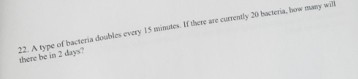 22. A type of bacteria doubles every 15 minutes. If there are currently 20 bacteria, how many will
there be in 2 days?