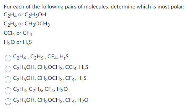 For each of the following pairs of molecules, determine which is most polar:
C₂H4 or C₂H5OH
C₂H6 or CH3OCH 3
CCl4 or CF4
H₂O or HSS
C2H4, C2H6, CF4, HsS
C₂H5OH, CH3OCH3, CCI4, H,S
C₂H5OH, CH3OCH 3, CF4, H5S
C₂H4, C2H6, CF4, H₂O
C₂H5OH, CH3OCH3, CF4, H₂O