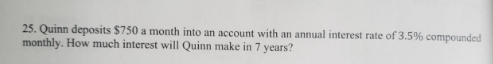 25. Quinn deposits $750 a month into an account with an annual interest rate of 3.5% compounded
monthly. How much interest will Quinn make in 7 years?