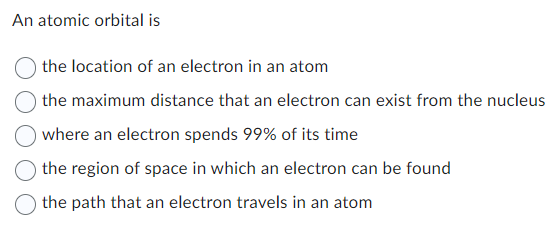 An atomic orbital is
the location of an electron in an atom
the maximum distance that an electron can exist from the nucleus
where an electron spends 99% of its time
the region of space in which an electron can be found
the path that an electron travels in an atom