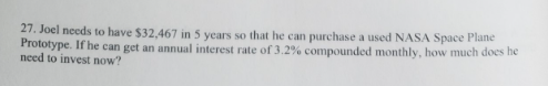 27. Joel needs to have $32,467 in 5 years so that he can purchase a used NASA Space Plane
Prototype. If he can get an annual interest rate of 3.2% compounded monthly, how much does he
need to invest now?