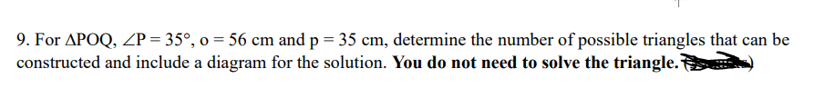 9. For APOQ, ZP = 35°, o = 56 cm and p = 35 cm, determine the number of possible triangles that can be
constructed and include a diagram for the solution. You do not need to solve the triangle.