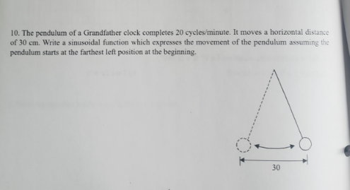 10. The pendulum of a Grandfather clock completes 20 cycles/minute. It moves a horizontal distance
of 30 cm. Write a sinusoidal function which expresses the movement of the pendulum assuming the
pendulum starts at the farthest left position at the beginning.
30