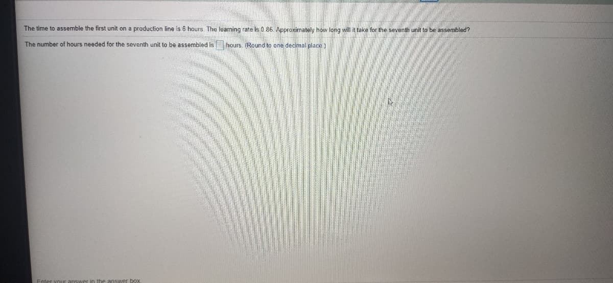 The time to assemble the first unit on a production line is 6 hours The learming rate is 0 86. Approximately how long wilttake for the seventh unit to be assembled?
The number of hours needed for the seventh unit to be assembled is hours (Round to one decimal place)
nswer in the answer box
