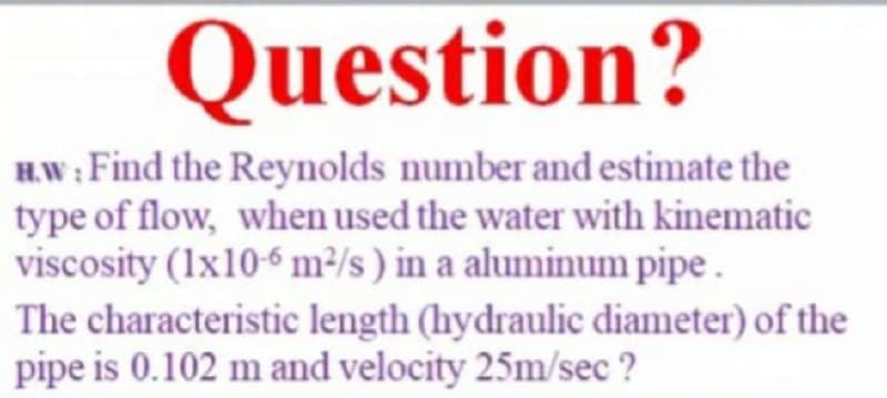 Question?
H.W : Find the Reynolds number and estimate the
type of flow, when used the water with kinematic
viscosity (1x106 m²/s ) in a aluminum pipe .
The characteristic length (hydraulic diameter) of the
pipe is 0.102 m and velocity 25m/sec ?
