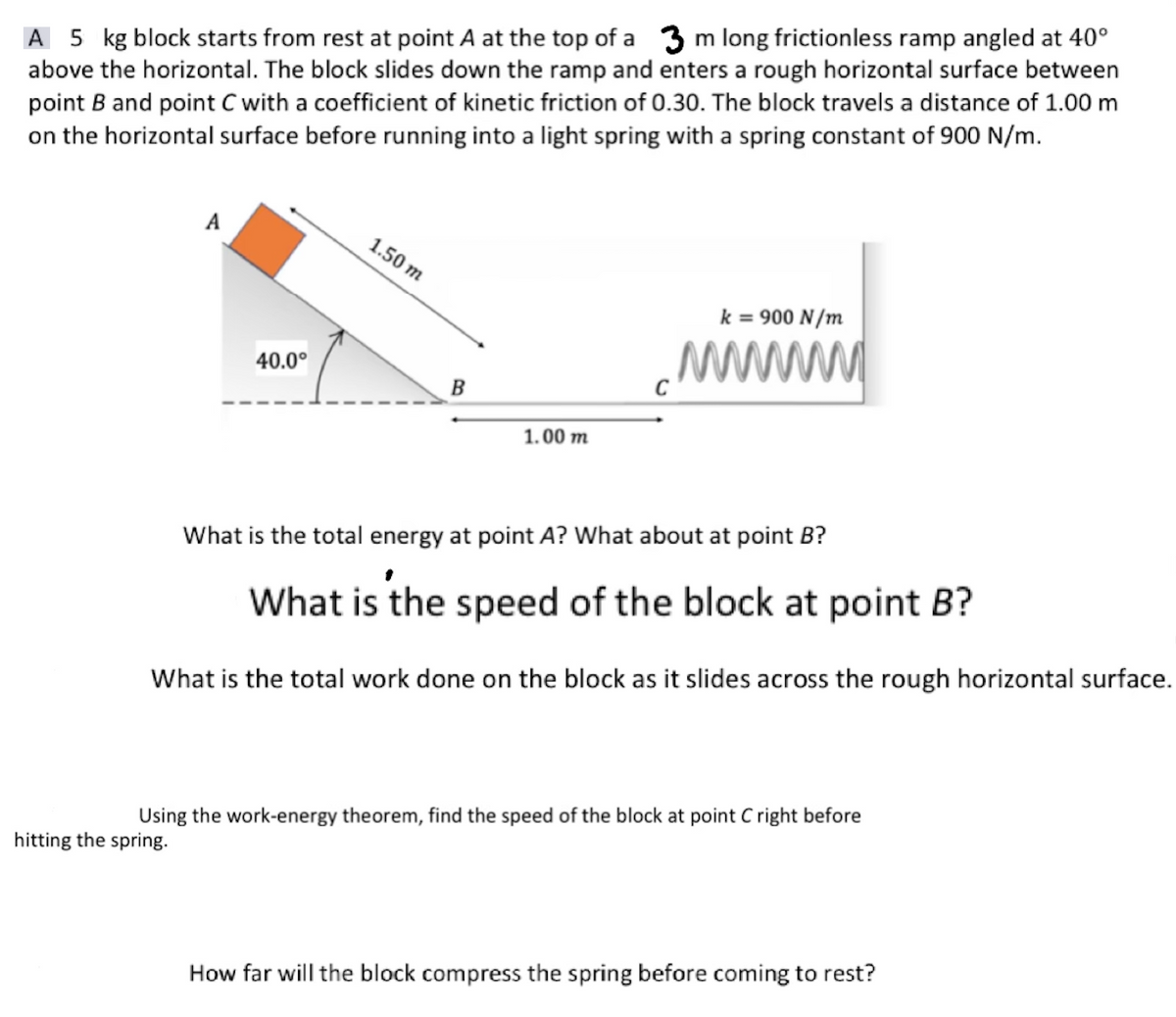 A 5 kg block starts from rest at point A at the top of a 3 m long frictionless ramp angled at 40°
above the horizontal. The block slides down the ramp and enters a rough horizontal surface between
point B and point C with a coefficient of kinetic friction of 0.30. The block travels a distance of 1.00 m
on the horizontal surface before running into a light spring with a spring constant of 900 N/m.
A
40.0⁰
hitting the spring.
1.50 m
B
1.00 m
k = 900 N/m
wwwww
What is the total energy at point A? What about at point B?
What is the speed of the block at point B?
What is the total work done on the block as it slides across the rough horizontal surface.
Using the work-energy theorem, find the speed of the block at point C right before
How far will the block compress the spring before coming to rest?